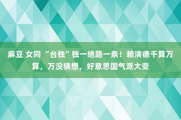 麻豆 女同 “台独”独一绝路一条！赖清德千算万算，万没猜想，好意思国气派大变