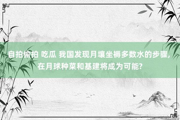 自拍偷拍 吃瓜 我国发现月壤坐褥多数水的步骤， 在月球种菜和基建将成为可能?