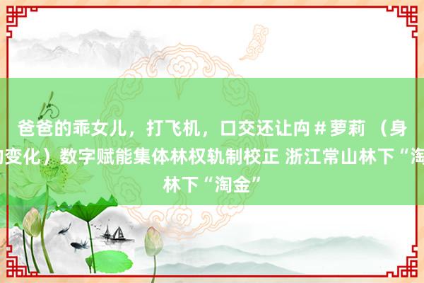 爸爸的乖女儿，打飞机，口交还让禸＃萝莉 （身边的变化）数字赋能集体林权轨制校正 浙江常山林下“淘金”