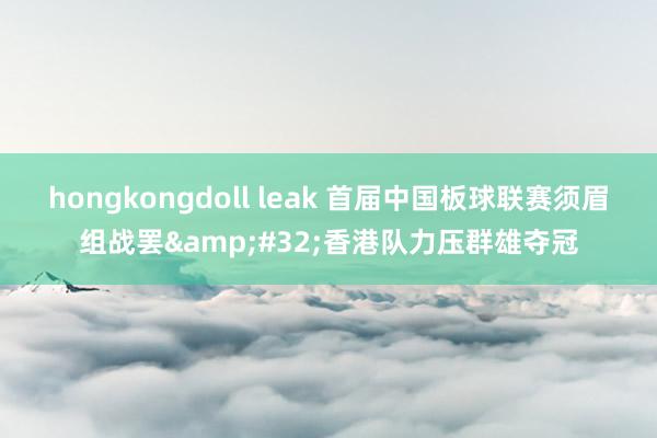 hongkongdoll leak 首届中国板球联赛须眉组战罢&#32;香港队力压群雄夺冠