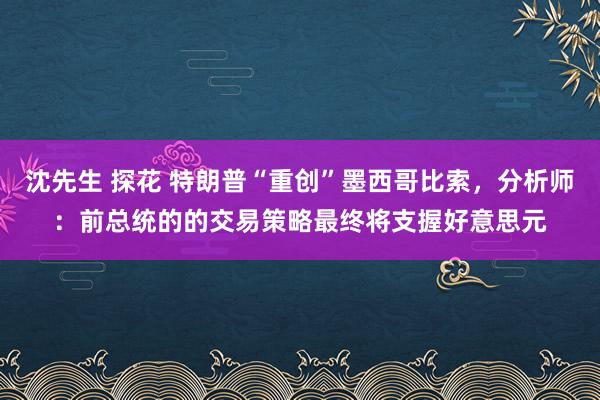 沈先生 探花 特朗普“重创”墨西哥比索，分析师：前总统的的交易策略最终将支握好意思元