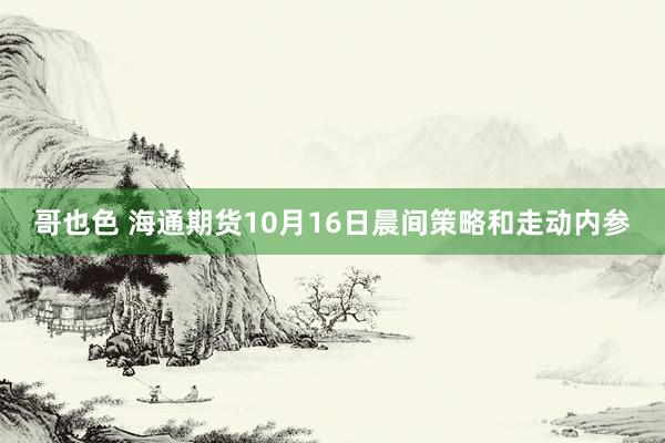 哥也色 海通期货10月16日晨间策略和走动内参