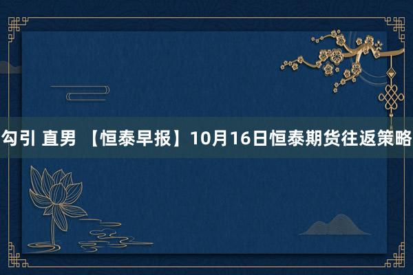 勾引 直男 【恒泰早报】10月16日恒泰期货往返策略