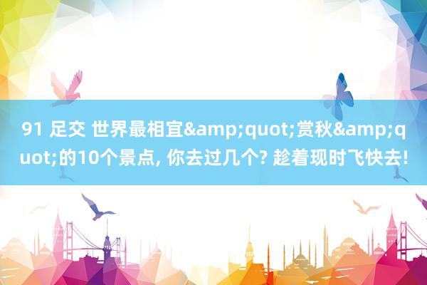 91 足交 世界最相宜&quot;赏秋&quot;的10个景点， 你去过几个? 趁着现时飞快去!