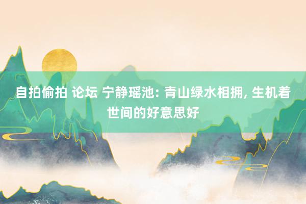 自拍偷拍 论坛 宁静瑶池: 青山绿水相拥， 生机着世间的好意思好