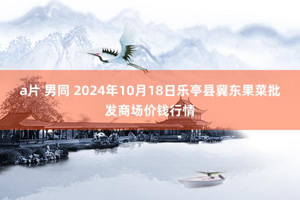 a片 男同 2024年10月18日乐亭县冀东果菜批发商场价钱行情