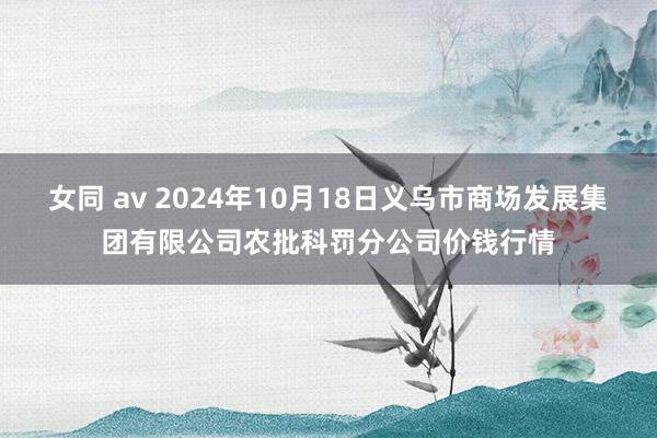 女同 av 2024年10月18日义乌市商场发展集团有限公司农批科罚分公司价钱行情