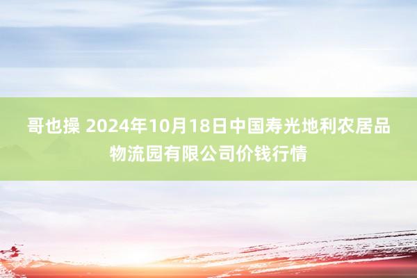 哥也操 2024年10月18日中国寿光地利农居品物流园有限公司价钱行情