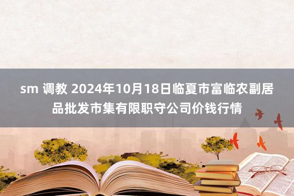 sm 调教 2024年10月18日临夏市富临农副居品批发市集有限职守公司价钱行情