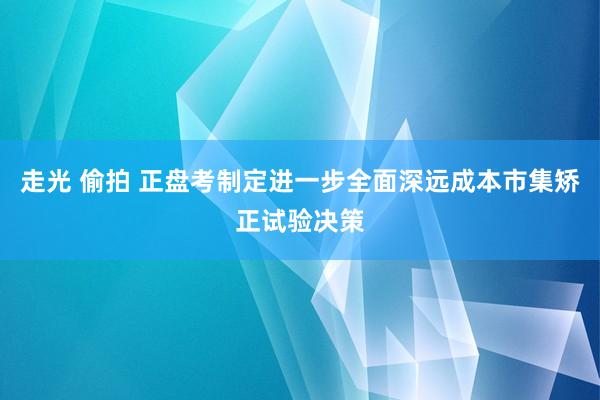 走光 偷拍 正盘考制定进一步全面深远成本市集矫正试验决策