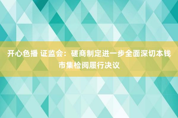 开心色播 证监会：磋商制定进一步全面深切本钱市集检阅履行决议