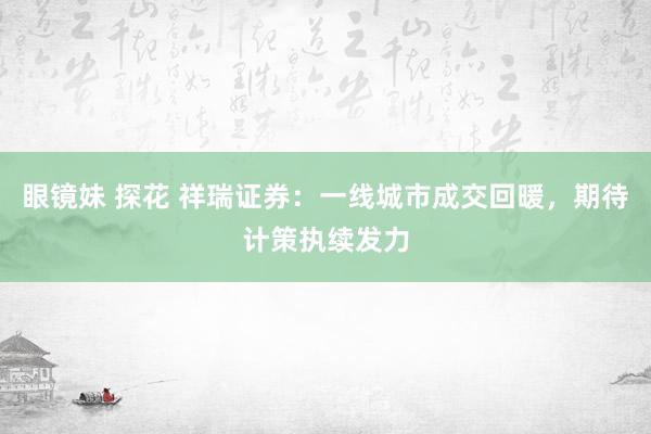 眼镜妹 探花 祥瑞证券：一线城市成交回暖，期待计策执续发力