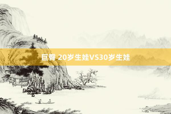 巨臀 20岁生娃VS30岁生娃