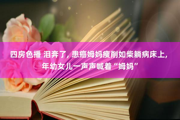 四房色播 泪奔了， 患癌姆妈瘦削如柴躺病床上， 年幼女儿一声声喊着“姆妈”