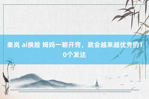 秦岚 ai换脸 姆妈一朝开窍，就会越来越优秀的10个发达