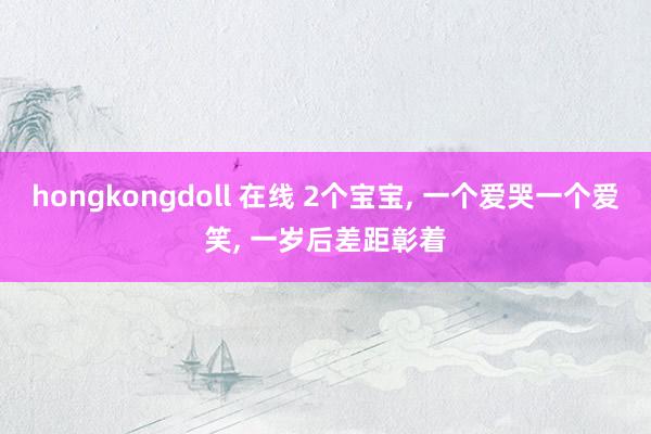 hongkongdoll 在线 2个宝宝， 一个爱哭一个爱笑， 一岁后差距彰着