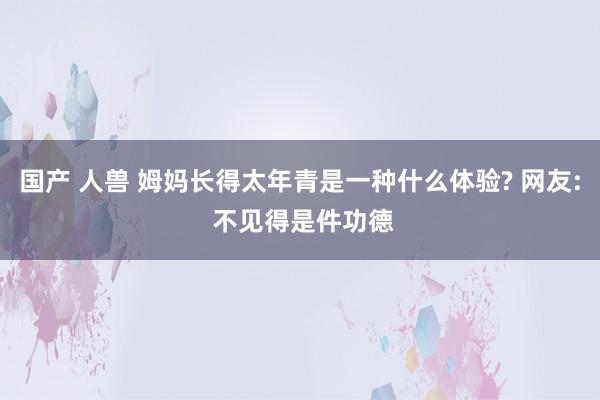 国产 人兽 姆妈长得太年青是一种什么体验? 网友: 不见得是件功德