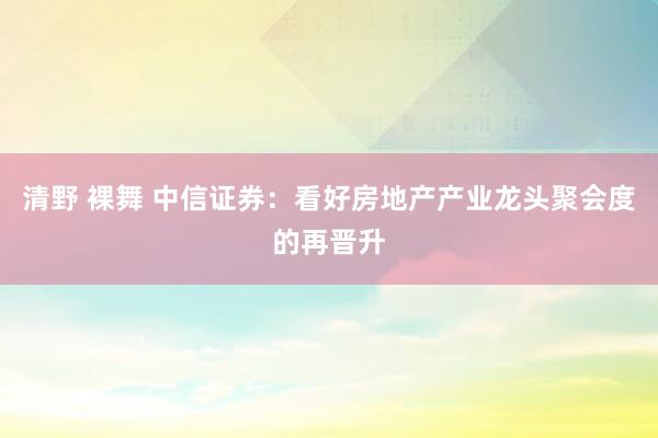 清野 裸舞 中信证券：看好房地产产业龙头聚会度的再晋升