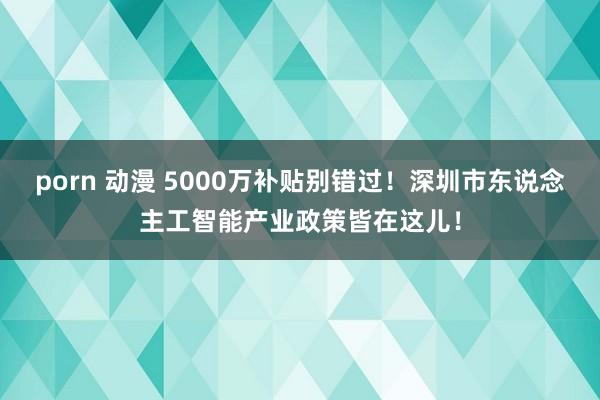 porn 动漫 5000万补贴别错过！深圳市东说念主工智能产业政策皆在这儿！