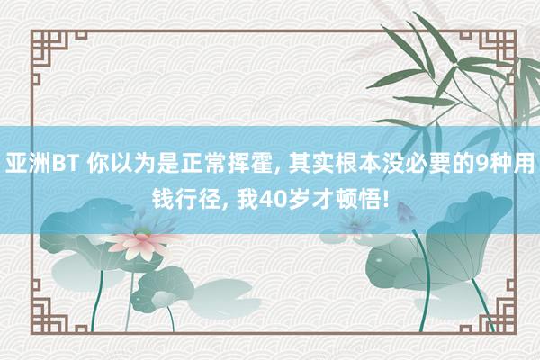 亚洲BT 你以为是正常挥霍， 其实根本没必要的9种用钱行径， 我40岁才顿悟!