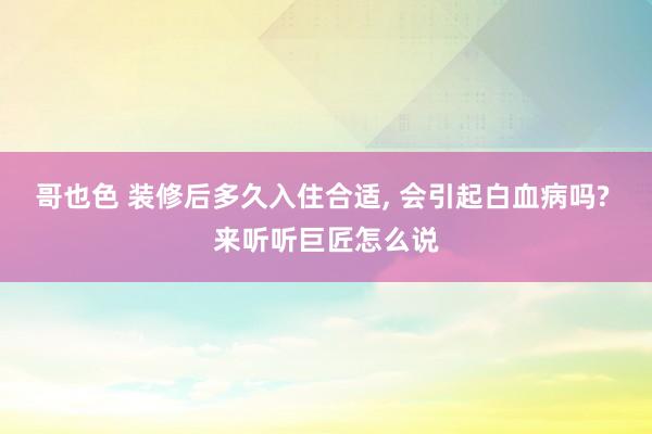 哥也色 装修后多久入住合适， 会引起白血病吗? 来听听巨匠怎么说