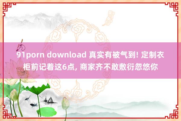 91porn download 真实有被气到! 定制衣柜前记着这6点， 商家齐不敢敷衍忽悠你