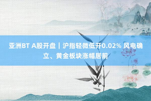 亚洲BT A股开盘｜沪指轻微低开0.02% 风电确立、黄金板块涨幅居前