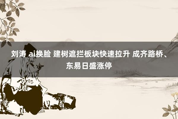 刘涛 ai换脸 建树遮拦板块快速拉升 成齐路桥、东易日盛涨停