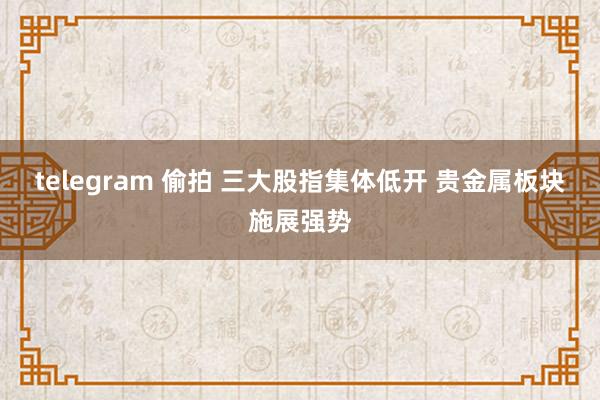 telegram 偷拍 三大股指集体低开 贵金属板块施展强势