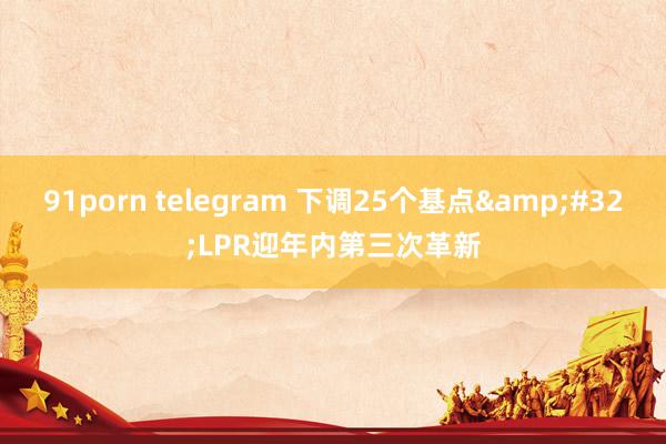 91porn telegram 下调25个基点&#32;LPR迎年内第三次革新