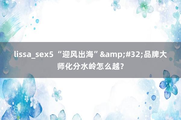 lissa_sex5 “迎风出海”&#32;品牌大师化分水岭怎么越？