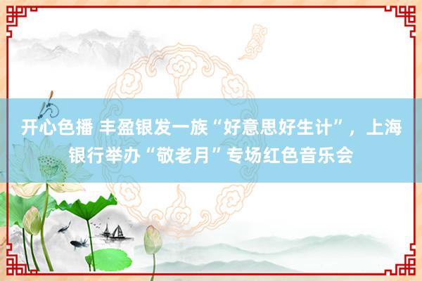 开心色播 丰盈银发一族“好意思好生计”，上海银行举办“敬老月”专场红色音乐会