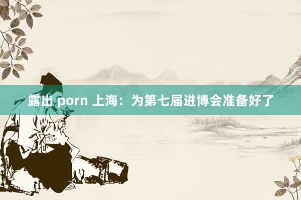 露出 porn 上海：为第七届进博会准备好了