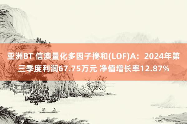 亚洲BT 信澳量化多因子搀和(LOF)A：2024年第三季度利润67.75万元 净值增长率12.87%