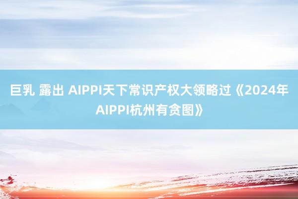 巨乳 露出 AIPPI天下常识产权大领略过《2024年AIPPI杭州有贪图》