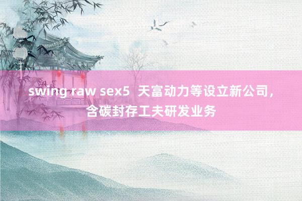 swing raw sex5  天富动力等设立新公司，含碳封存工夫研发业务