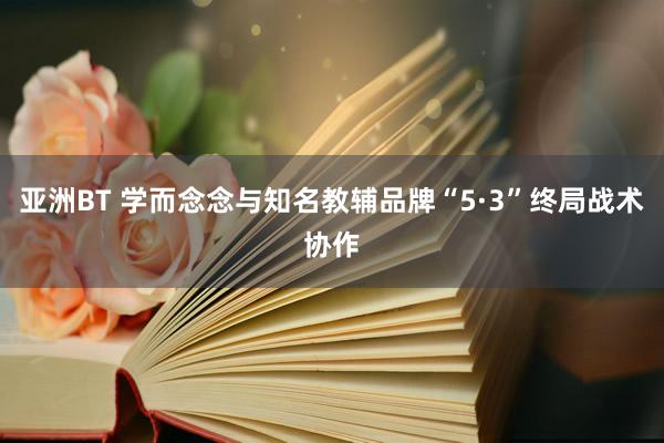 亚洲BT 学而念念与知名教辅品牌“5·3”终局战术协作