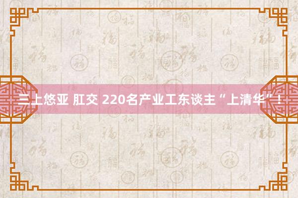 三上悠亚 肛交 220名产业工东谈主“上清华”！