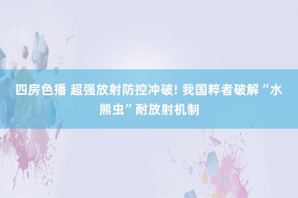 四房色播 超强放射防控冲破! 我国粹者破解“水熊虫”耐放射机制