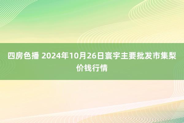 四房色播 2024年10月26日寰宇主要批发市集梨价钱行情