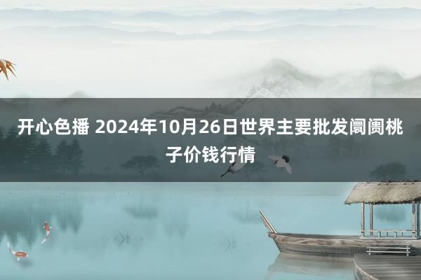 开心色播 2024年10月26日世界主要批发阛阓桃子价钱行情