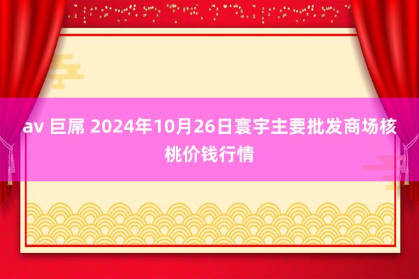 av 巨屌 2024年10月26日寰宇主要批发商场核桃价钱行情