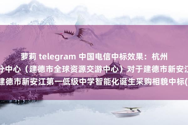 萝莉 telegram 中国电信中标效果：杭州市全球资源交游中心建德分中心（建德市全球资源交游中心）对于建德市新安江第一低级中学智能化诞生采购相貌中标(成交)效果公告