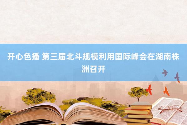 开心色播 第三届北斗规模利用国际峰会在湖南株洲召开