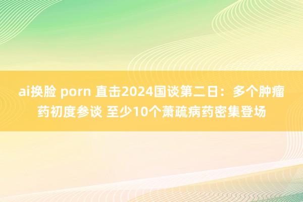 ai换脸 porn 直击2024国谈第二日：多个肿瘤药初度参谈 至少10个萧疏病药密集登场