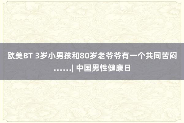 欧美BT 3岁小男孩和80岁老爷爷有一个共同苦闷……| 中国男性健康日