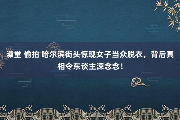 澡堂 偷拍 哈尔滨街头惊现女子当众脱衣，背后真相令东谈主深念念！