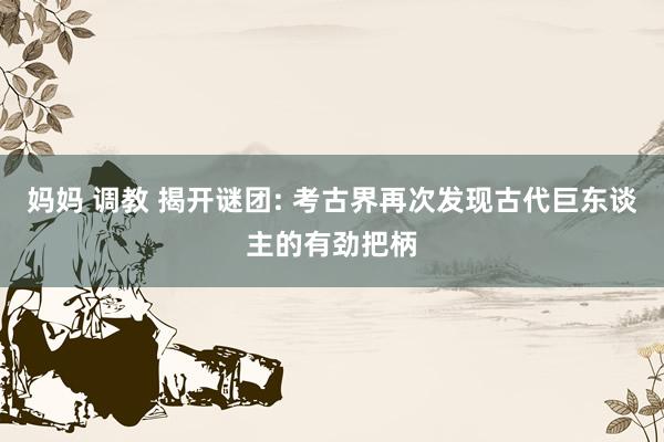 妈妈 调教 揭开谜团: 考古界再次发现古代巨东谈主的有劲把柄