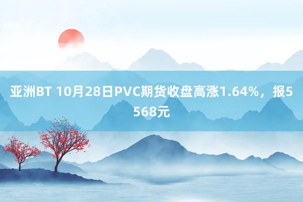 亚洲BT 10月28日PVC期货收盘高涨1.64%，报5568元