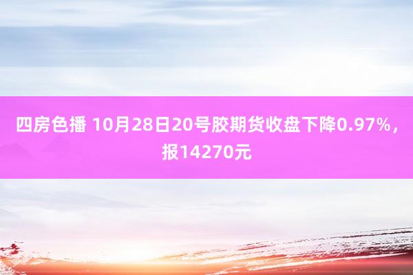 四房色播 10月28日20号胶期货收盘下降0.97%，报14270元